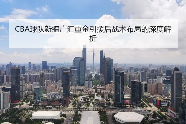 CBA球队新疆广汇重金引援后战术布局的深度解析